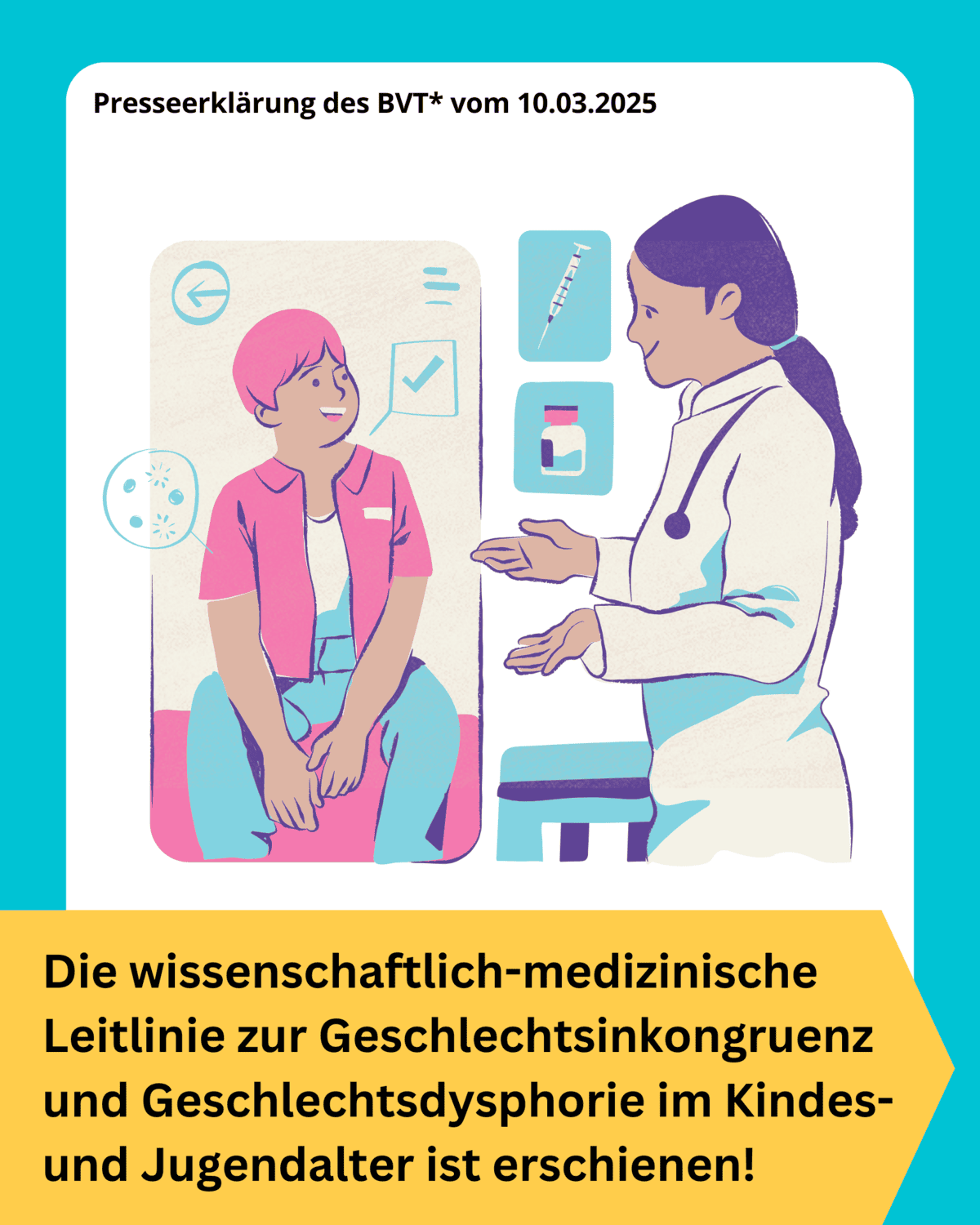 Grafik. Unten steht: "Die wissenschaftlich-medizinische Leitlinie zur Geschlechtsinkongruenz und Geschlechtsdysphorie im Kindes- und Jugendalter ist erschienen" Schwarzer Text auf gelbem Hintergrund. Oberhalb des Textes sind zwei gezeichnete Personen zu sehen: Eine jugendliche Person sitzt auf einer Liege in einem Arztzimmer. Daneben steht eine Ärztin. Sie unterhalten sich und sehen dabei entspannt aus. Beide lächeln. Sie unterhalten sich über Hormonbehandlung. Das sieht man daran, dass kleine Sprechblasen zwischen ihnen zu sehen sind. Dort sind aber keine Worte, sondern eine gezeichnete Spritze und eine gezeichnete Flasche, die Flüssigkeit enthält, die gespritzt werden könnte.